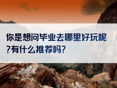 你是想问毕业去哪里好玩呢？有什么推荐吗？