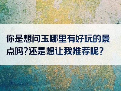 你是想问玉哪里有好玩的景点吗？还是想让我推荐呢？