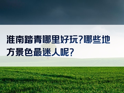 淮南踏青哪里好玩？哪些地方景色最迷人呢？