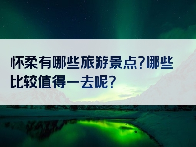 怀柔有哪些旅游景点？哪些比较值得一去呢？