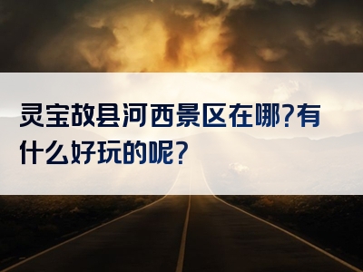 灵宝故县河西景区在哪？有什么好玩的呢？