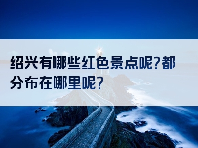 绍兴有哪些红色景点呢？都分布在哪里呢？