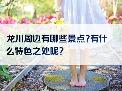 龙川周边有哪些景点？有什么特色之处呢？