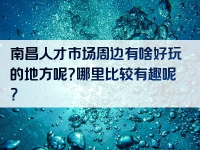 南昌人才市场周边有啥好玩的地方呢？哪里比较有趣呢？