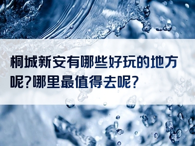 桐城新安有哪些好玩的地方呢？哪里最值得去呢？