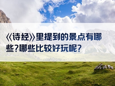 《诗经》里提到的景点有哪些？哪些比较好玩呢？