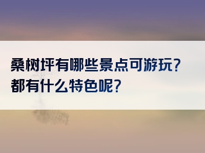 桑树坪有哪些景点可游玩？都有什么特色呢？