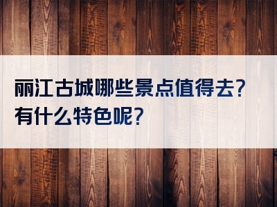 丽江古城哪些景点值得去？有什么特色呢？