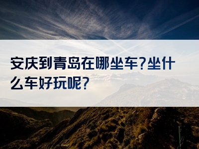 安庆到青岛在哪坐车？坐什么车好玩呢？