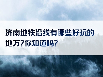 济南地铁沿线有哪些好玩的地方？你知道吗？