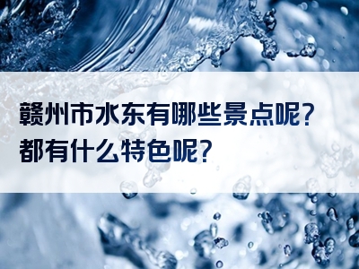 赣州市水东有哪些景点呢？都有什么特色呢？