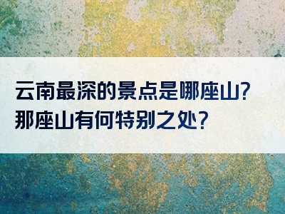 云南最深的景点是哪座山？那座山有何特别之处？