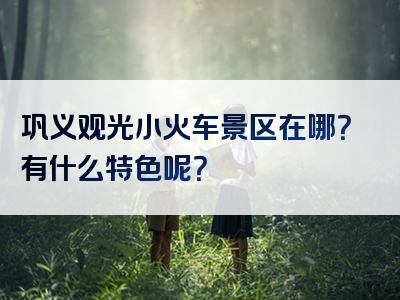 巩义观光小火车景区在哪？有什么特色呢？