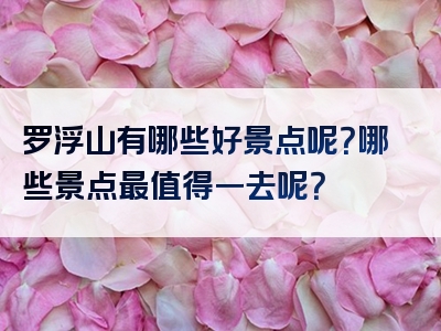 罗浮山有哪些好景点呢？哪些景点最值得一去呢？