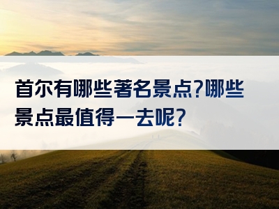 首尔有哪些著名景点？哪些景点最值得一去呢？