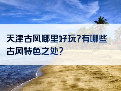天津古风哪里好玩？有哪些古风特色之处？