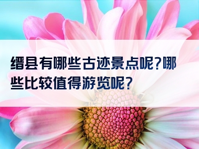 缙县有哪些古迹景点呢？哪些比较值得游览呢？