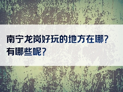 南宁龙岗好玩的地方在哪？有哪些呢？