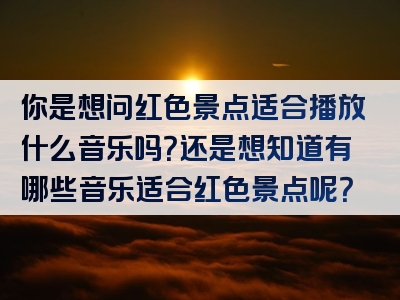 你是想问红色景点适合播放什么音乐吗？还是想知道有哪些音乐适合红色景点呢？