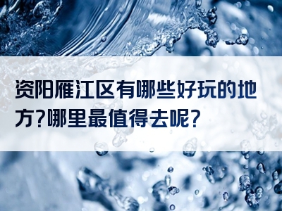资阳雁江区有哪些好玩的地方？哪里最值得去呢？