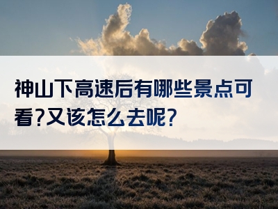 神山下高速后有哪些景点可看？又该怎么去呢？