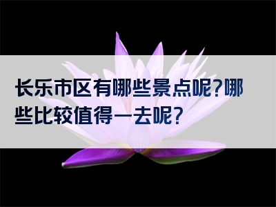 长乐市区有哪些景点呢？哪些比较值得一去呢？