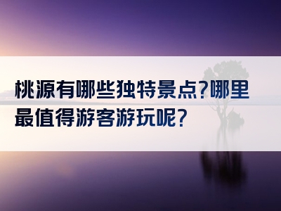桃源有哪些独特景点？哪里最值得游客游玩呢？
