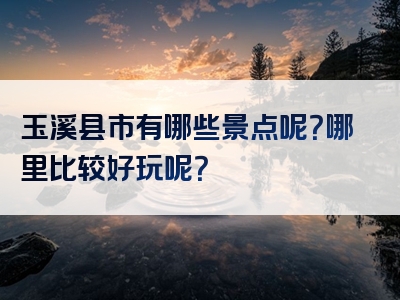 玉溪县市有哪些景点呢？哪里比较好玩呢？
