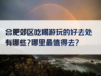 合肥郊区吃喝游玩的好去处有哪些？哪里最值得去？