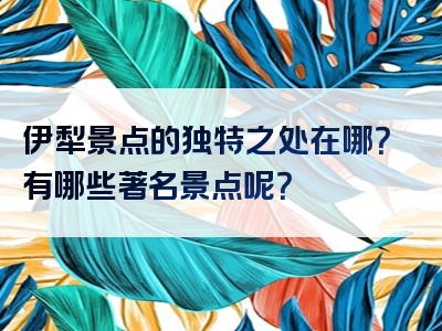 伊犁景点的独特之处在哪？有哪些著名景点呢？