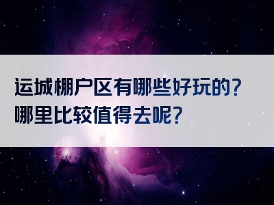 运城棚户区有哪些好玩的？哪里比较值得去呢？