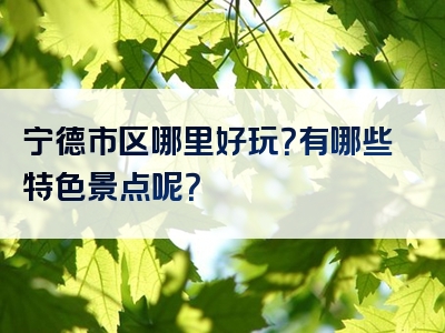 宁德市区哪里好玩？有哪些特色景点呢？
