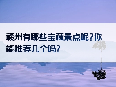 赣州有哪些宝藏景点呢？你能推荐几个吗？
