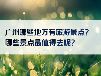 广州哪些地方有旅游景点？哪些景点最值得去呢？