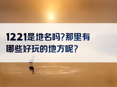 1221是地名吗？那里有哪些好玩的地方呢？