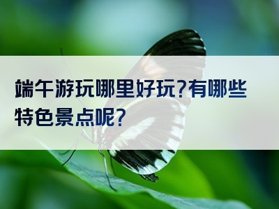端午游玩哪里好玩？有哪些特色景点呢？