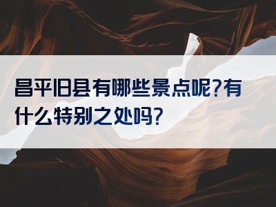 昌平旧县有哪些景点呢？有什么特别之处吗？