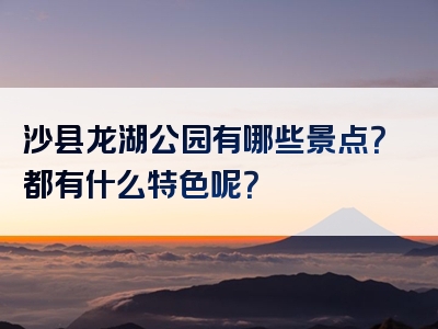沙县龙湖公园有哪些景点？都有什么特色呢？