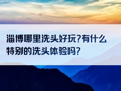 淄博哪里洗头好玩？有什么特别的洗头体验吗？