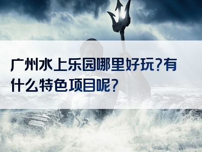 广州水上乐园哪里好玩？有什么特色项目呢？