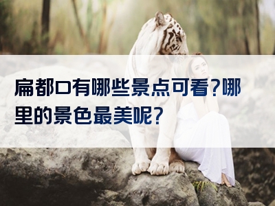 扁都口有哪些景点可看？哪里的景色最美呢？