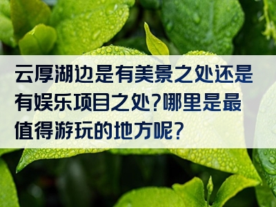 云厚湖边是有美景之处还是有娱乐项目之处？哪里是最值得游玩的地方呢？