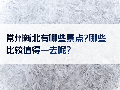 常州新北有哪些景点？哪些比较值得一去呢？