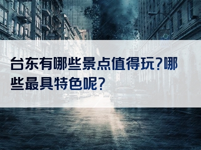 台东有哪些景点值得玩？哪些最具特色呢？