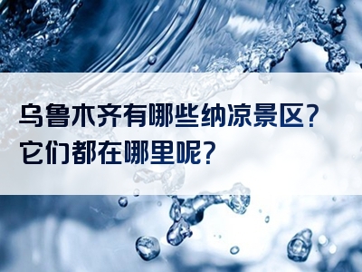 乌鲁木齐有哪些纳凉景区？它们都在哪里呢？