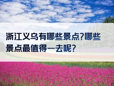 浙江义乌有哪些景点？哪些景点最值得一去呢？