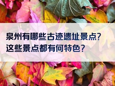 泉州有哪些古迹遗址景点？这些景点都有何特色？