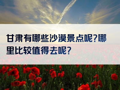 甘肃有哪些沙漠景点呢？哪里比较值得去呢？