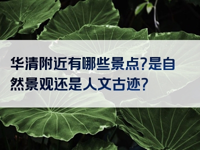 华清附近有哪些景点？是自然景观还是人文古迹？