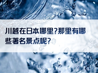 川越在日本哪里？那里有哪些著名景点呢？